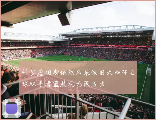 41岁詹姆斯依然风采依旧大回环合球双手灌篮展现无限活力