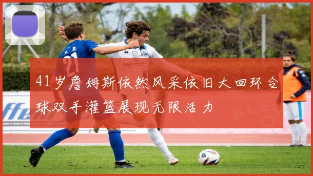 41岁詹姆斯依然风采依旧大回环合球双手灌篮展现无限活力