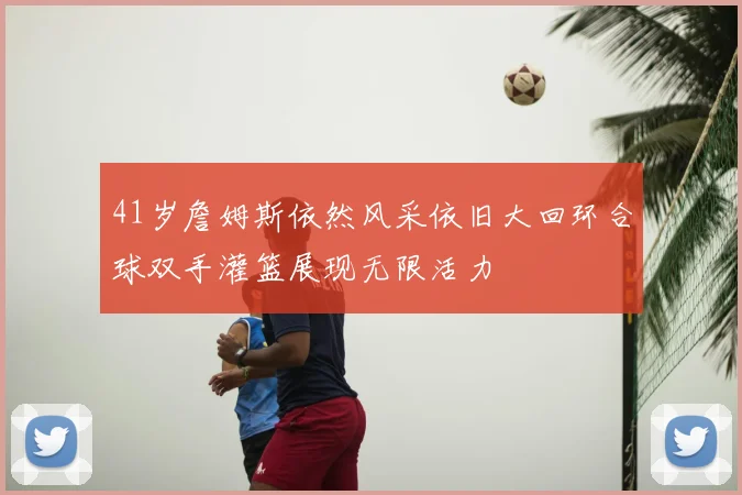41岁詹姆斯依然风采依旧大回环合球双手灌篮展现无限活力