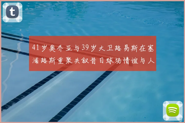 41岁奥乔亚与39岁大卫路易斯在塞浦路斯重聚共叙昔日球场情谊与人生故事