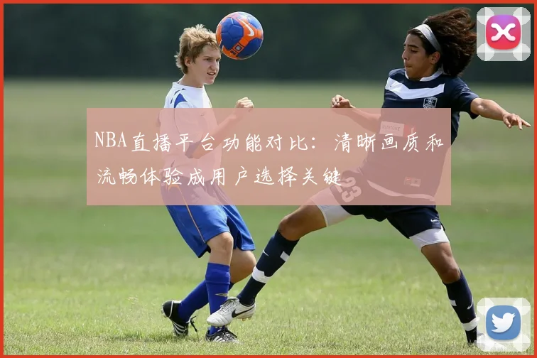 NBA直播平台功能对比：清晰画质和流畅体验成用户选择关键