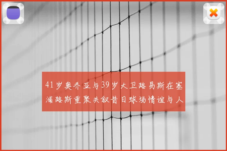 41岁奥乔亚与39岁大卫路易斯在塞浦路斯重聚共叙昔日球场情谊与人生故事
