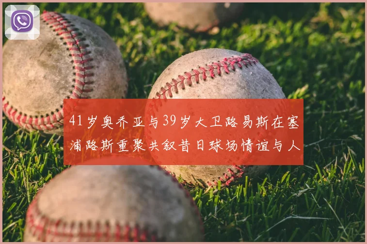 41岁奥乔亚与39岁大卫路易斯在塞浦路斯重聚共叙昔日球场情谊与人生故事